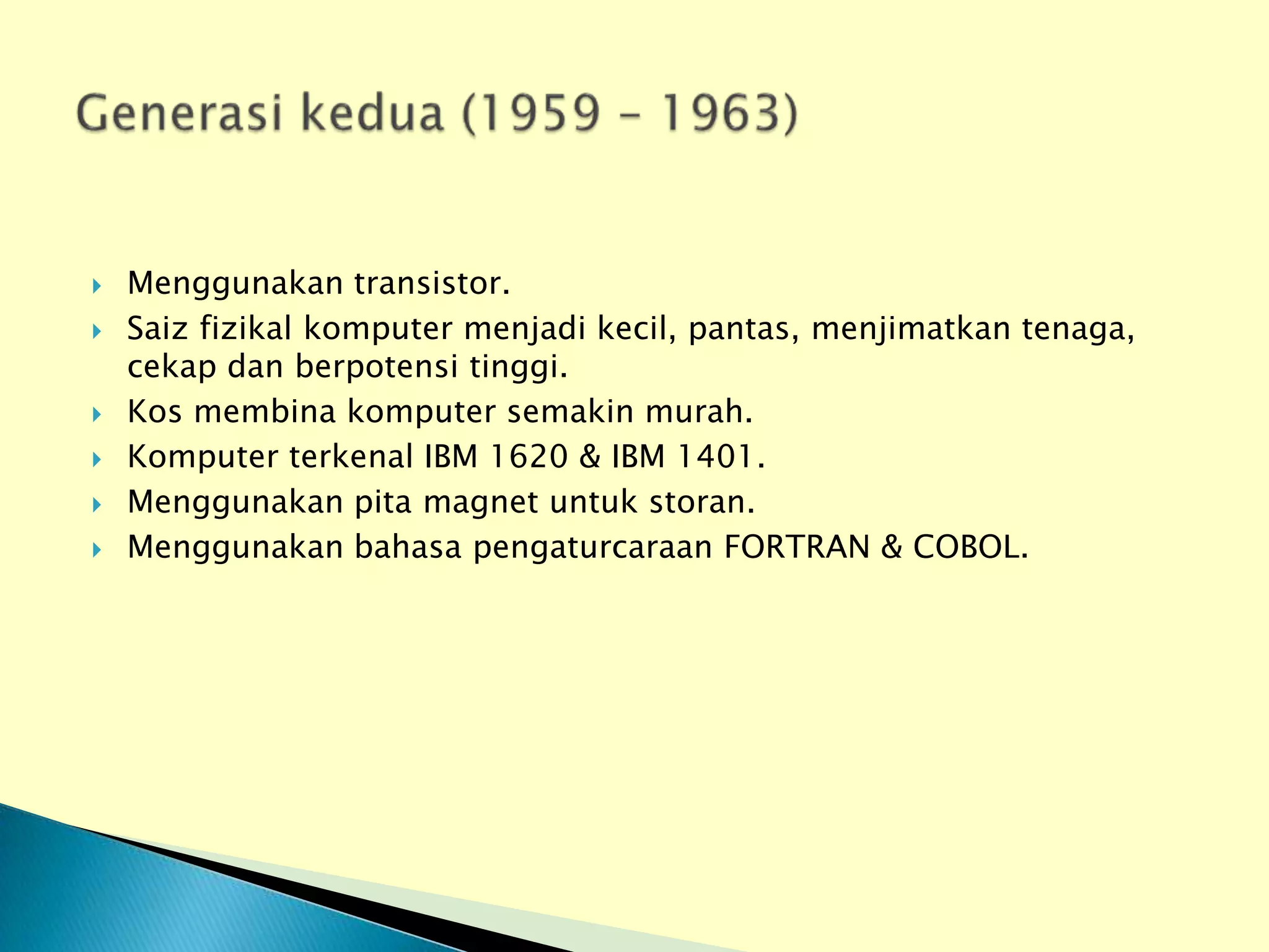    Menggunakan transistor.
   Saiz fizikal komputer menjadi kecil, pantas, menjimatkan tenaga,
    cekap dan berpotensi tinggi.
   Kos membina komputer semakin murah.
   Komputer terkenal IBM 1620 & IBM 1401.
   Menggunakan pita magnet untuk storan.
   Menggunakan bahasa pengaturcaraan FORTRAN & COBOL.
 