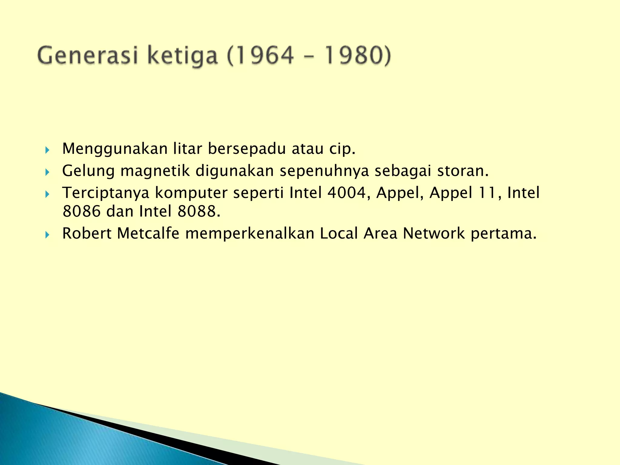   Menggunakan litar bersepadu atau cip.
   Gelung magnetik digunakan sepenuhnya sebagai storan.
   Terciptanya komputer seperti Intel 4004, Appel, Appel 11, Intel
    8086 dan Intel 8088.
   Robert Metcalfe memperkenalkan Local Area Network pertama.
 