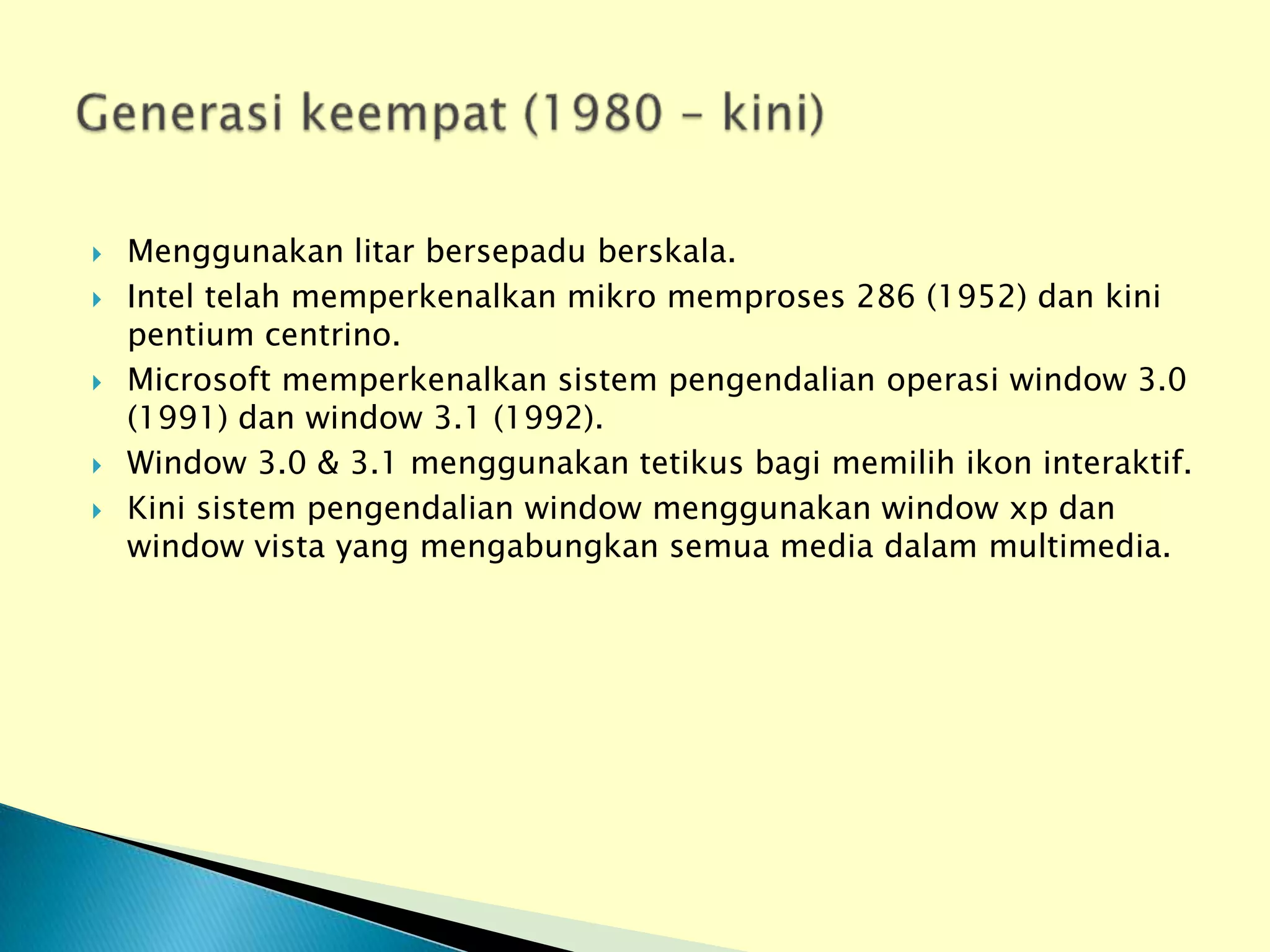    Menggunakan litar bersepadu berskala.
   Intel telah memperkenalkan mikro memproses 286 (1952) dan kini
    pentium centrino.
   Microsoft memperkenalkan sistem pengendalian operasi window 3.0
    (1991) dan window 3.1 (1992).
   Window 3.0 & 3.1 menggunakan tetikus bagi memilih ikon interaktif.
   Kini sistem pengendalian window menggunakan window xp dan
    window vista yang mengabungkan semua media dalam multimedia.
 