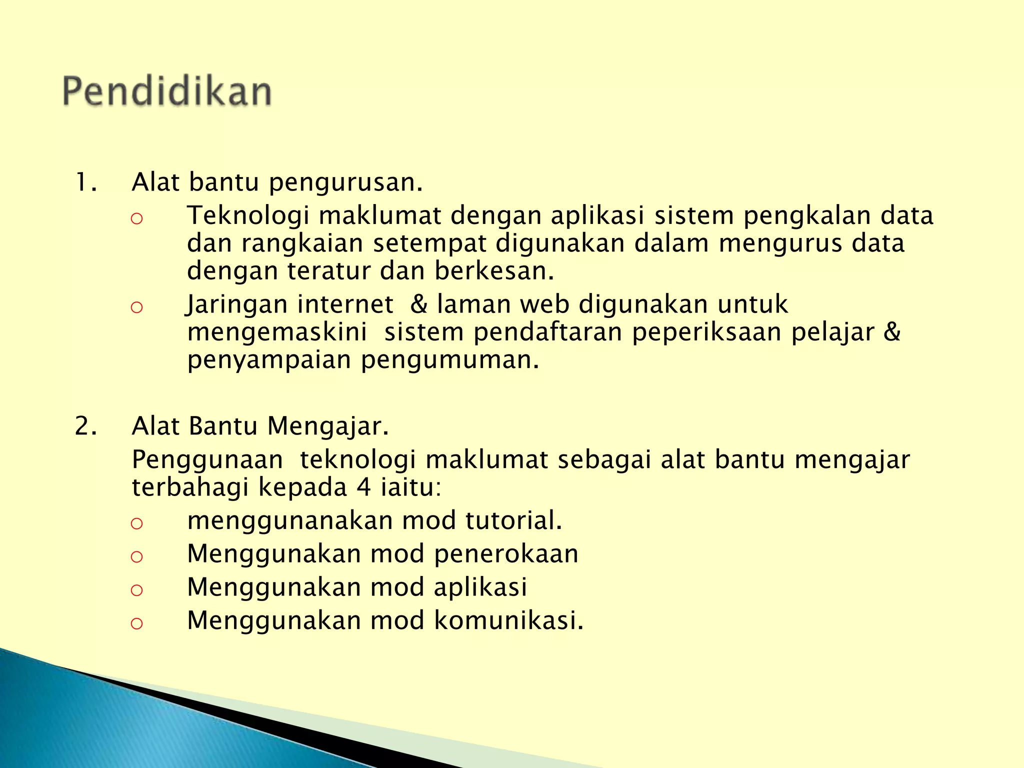 1.   Alat bantu pengurusan.
     o    Teknologi maklumat dengan aplikasi sistem pengkalan data
          dan rangkaian setempat digunakan dalam mengurus data
          dengan teratur dan berkesan.
     o    Jaringan internet & laman web digunakan untuk
          mengemaskini sistem pendaftaran peperiksaan pelajar &
          penyampaian pengumuman.

2.   Alat Bantu Mengajar.
     Penggunaan teknologi maklumat sebagai alat bantu mengajar
     terbahagi kepada 4 iaitu:
     o    menggunanakan mod tutorial.
     o    Menggunakan mod penerokaan
     o    Menggunakan mod aplikasi
     o    Menggunakan mod komunikasi.
 