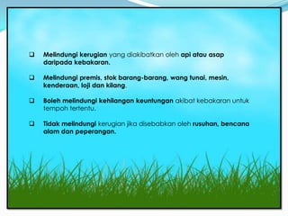 Insurans KebaKaran
    Melindungi kerugian yang diakibatkan oleh api atau asap
     daripada kebakaran.

    Melindungi premis, stok barang-barang, wang tunai, mesin,
     kenderaan, loji dan kilang.

    Boleh melindungi kehilangan keuntungan akibat kebakaran untuk
     tempoh tertentu.

    Tidak melindungi kerugian jika disebabkan oleh rusuhan, bencana
     alam dan peperangan.
 