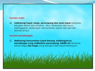 Marin / penerbangan
 Insurans marin

    melindungi kapal, kargo, penumpang dan anak kapal daripada
     kerugian akibat kemusnahan , ribut, rampasan oleh lanun,
     pelanggaran, kehilangan, kemusnahan, karam dan lain-lain
     semasa di laut.

 Insurans penerbangan

    Melindungi kemusnahan kapal terbang, kakitangannya,
     kemalangan yang melibatkan penumpang, liabiliti am termasuk
     pihak ketiga dan kargo yang diangkut oleh kapal terbang itu.
 