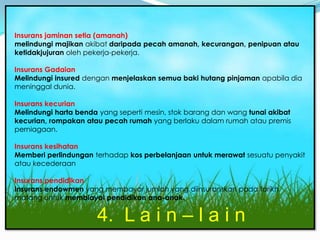 Insurans am
Insurans jaminan setia (amanah)
melindungi majikan akibat daripada pecah amanah, kecurangan, penipuan atau
ketidakjujuran oleh pekerja-pekerja.

Insurans Gadaian
Melindungi insured dengan menjelaskan semua baki hutang pinjaman apabila dia
meninggal dunia.

Insurans kecurian
Melindungi harta benda yang seperti mesin, stok barang dan wang tunai akibat
kecurian, rompakan atau pecah rumah yang berlaku dalam rumah atau premis
perniagaan.

Insurans kesihatan
Memberi perlindungan terhadap kos perbelanjaan untuk merawat sesuatu penyakit
atau kecederaan

Insurans pendidikan
Insurans endowmen yang membayar jumlah yang diinsuranskan pada tarikh
matang untuk membiayai pendidikan ana-anak.

                      4. L a i n – l a i n
 