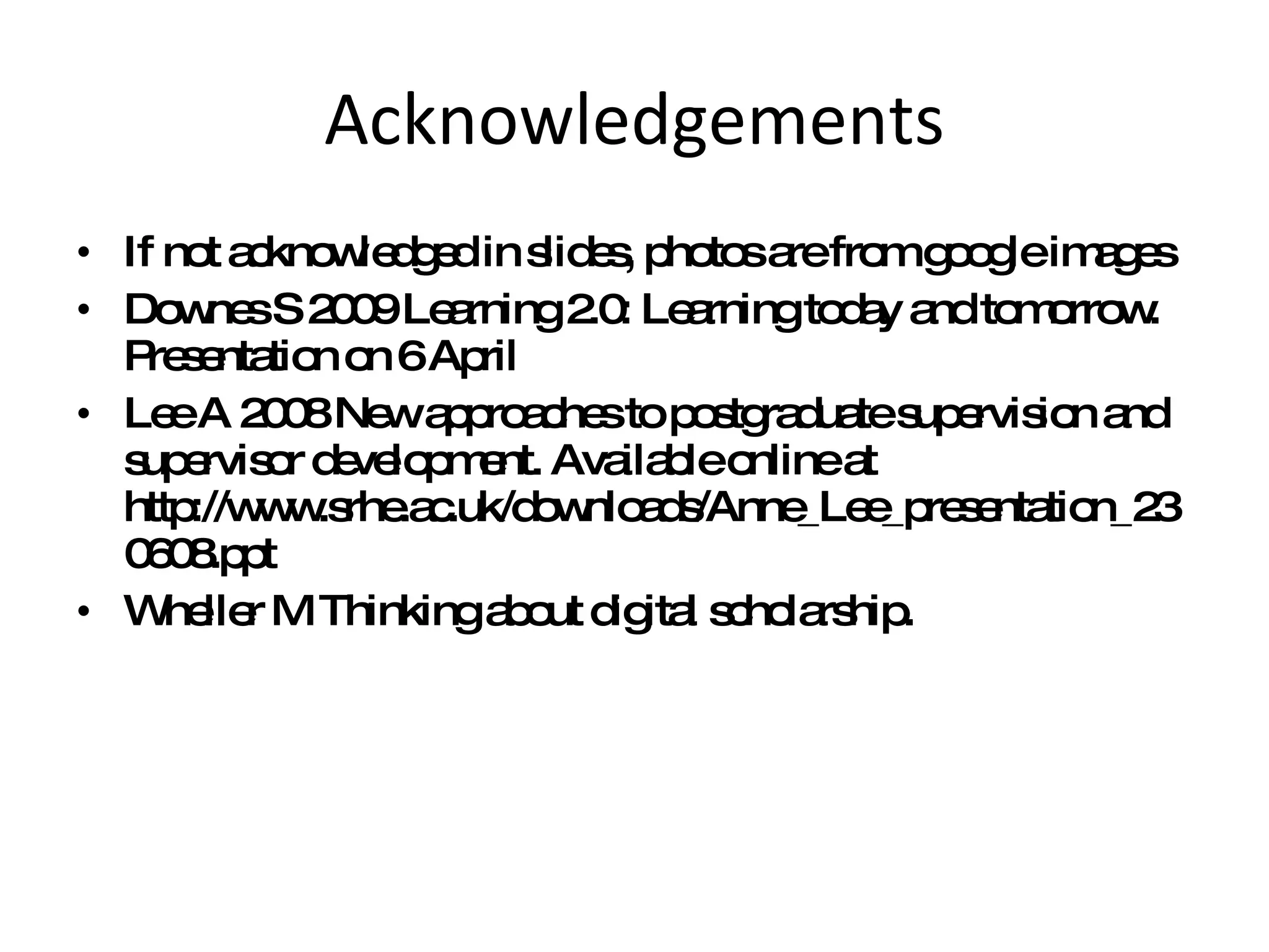 Acknowledgements If not acknowledged in slides, photos are from google images Downes S 2009 Learning 2.0: Learning today and tomorrow. Presentation on 6 April Lee A 2008 New approaches to postgraduate supervision and supervisor development. Available online at http://www.srhe.ac.uk/downloads/Anne_Lee_presentation_230608.ppt  Wheller M Thinking about digital scholarship.  