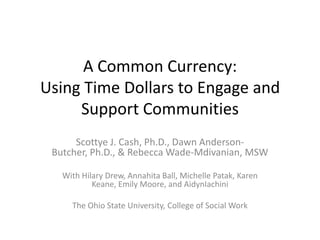 A Common Currency:  Using Time Dollars to Engage and Support Communities Scottye J. Cash, Ph.D., Dawn Anderson-Butcher, Ph.D., & Rebecca Wade-Mdivanian, MSW With Hilary Drew, Annahita Ball, Michelle Patak, Karen Keane, Emily Moore, and AidynIachini The Ohio State University, College of Social Work 
