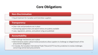 4
Core Obligations
• Equal treatment for Canadian and Colombian suppliers
Non-Discrimination
• Clear rules and procedures are in place
• Contracting opportunities and award notices are publicly available
• Laws, regulations, policies, and judicial ruling are published
Transparency
• Bid challenge mechanisms are in place
• Administrative and/or judicial review procedures allow suppliers to challenge an alleged breach of the
procurement obligations
• In Canada, the Canadian International Trade Tribunal (CITT) has the jurisdiction to review challenges
concerning central-level procurements
Accountability
 