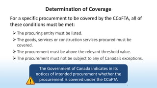 Determination of Coverage
5
For a specific procurement to be covered by the CCoFTA, all of
these conditions must be met:
 The procuring entity must be listed.
 The goods, services or construction services procured must be
covered.
 The procurement must be above the relevant threshold value.
 The procurement must not be subject to any of Canada’s exceptions.
The Government of Canada indicates in its
notices of intended procurement whether the
procurement is covered under the CCoFTA
 