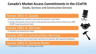 Annex 1401-3: Goods
• Since all goods are covered, some specific exclusions are listed.
• Goods covered for procurement conducted by law enforcement entities (e.g. DND,
RCMP, Coast Guard) are listed.
Annex 1401-4: Services
• Services not covered are listed.
Annex 1401-5: Construction Services
• All UN CPC Division 51 construction services are covered, with specific exceptions.
Annex 1401-6: General Notes
• Exceptions to Canada’s coverage are listed.
Canada’s Market Access Commitments in the CCoFTA
Goods, Services and Construction Services
7
 