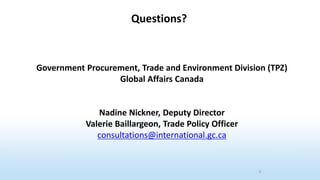 Government Procurement, Trade and Environment Division (TPZ)
Global Affairs Canada
Nadine Nickner, Deputy Director
Valerie Baillargeon, Trade Policy Officer
consultations@international.gc.ca
9
Questions?
 