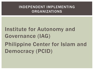 Institute for Autonomy and
Governance (IAG)
Philippine Center for Islam and
Democracy (PCID)
INDEPENDENT IMPLEMENTING
ORGANIZATIONS
 