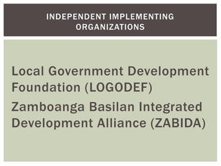 Local Government Development
Foundation (LOGODEF)
Zamboanga Basilan Integrated
Development Alliance (ZABIDA)
INDEPENDENT IMPLEMENTING
ORGANIZATIONS
 