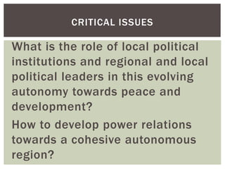 What is the role of local political
institutions and regional and local
political leaders in this evolving
autonomy towards peace and
development?
How to develop power relations
towards a cohesive autonomous
region?
CRITICAL ISSUES
 