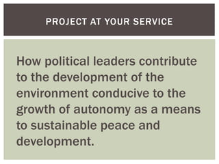 PROJECT AT YOUR SERVICE
How political leaders contribute
to the development of the
environment conducive to the
growth of autonomy as a means
to sustainable peace and
development.
 