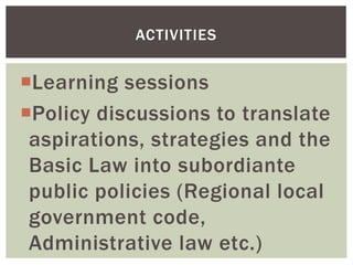 Learning sessions
Policy discussions to translate
aspirations, strategies and the
Basic Law into subordiante
public policies (Regional local
government code,
Administrative law etc.)
ACTIVITIES
 