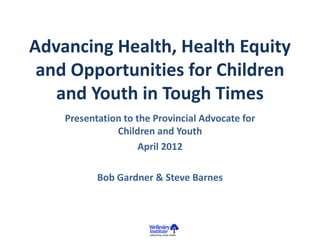 Advancing Health, Health Equity
 and Opportunities for Children
   and Youth in Tough Times
    Presentation to the Provincial Advocate for
               Children and Youth
                     April 2012

           Bob Gardner & Steve Barnes
 