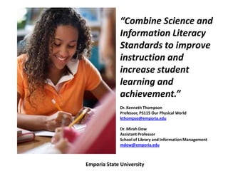 “Combine Science and
              Information Literacy
              Standards to improve
              instruction and
              increase student
              learning and
              achievement.”
              Dr. Kenneth Thompson
              Professor, PS115 Our Physical World
              kthompso@emporia.edu

              Dr. Mirah Dow
              Assistant Professor
              School of Library and Information Management
              mdow@emporia.edu



Emporia State University
 