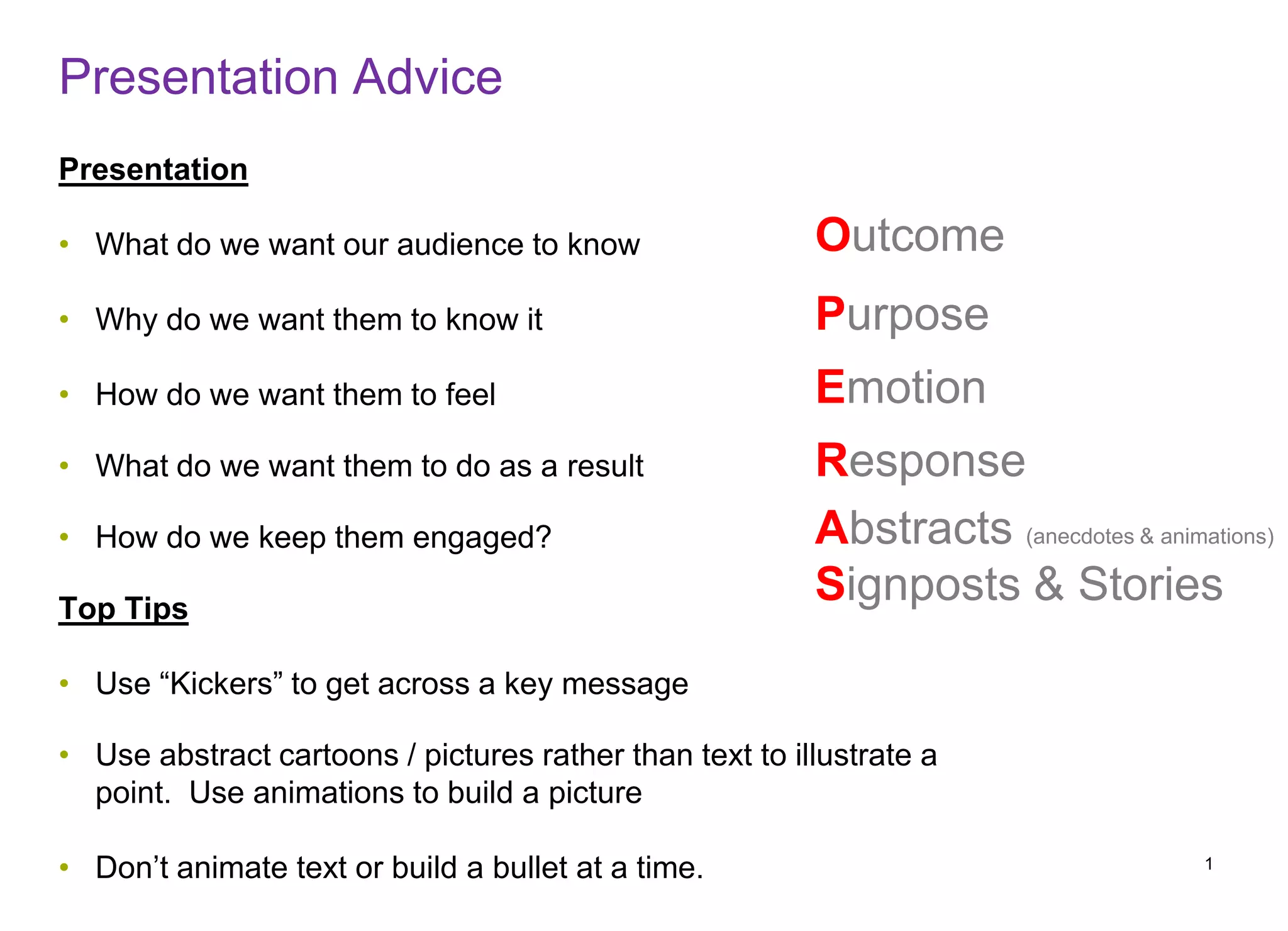Presentation Advice
Presentation
• What do we want our audience to know
• Why do we want them to know it
• How do we want them to feel
• What do we want them to do as a result
• How do we keep them engaged?
Top Tips
• Use “Kickers” to get across a key message
• Use abstract cartoons / pictures rather than text to illustrate a
point. Use animations to build a picture
• Don’t animate text or build a bullet at a time. 1
Outcome
Purpose
Emotion
Response
Abstracts (anecdotes & animations)
Signposts & Stories