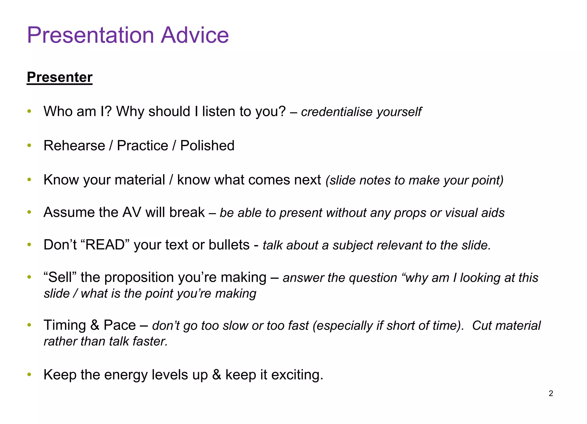 Presentation Advice
Presenter
• Who am I? Why should I listen to you? – credentialise yourself
• Rehearse / Practice / Polished
• Know your material / know what comes next (slide notes to make your point)
• Assume the AV will break – be able to present without any props or visual aids
• Don’t “READ” your text or bullets - talk about a subject relevant to the slide.
• “Sell” the proposition you’re making – answer the question “why am I looking at this
slide / what is the point you’re making
• Timing & Pace – don’t go too slow or too fast (especially if short of time). Cut material
rather than talk faster.
• Keep the energy levels up & keep it exciting.
2