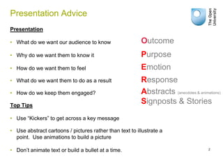 Presentation Advice
Presentation

• What do we want our audience to know                   Outcome
• Why do we want them to know it                         Purpose
• How do we want them to feel                            Emotion
• What do we want them to do as a result                 Response
• How do we keep them engaged?                           Abstracts (anecdotes & animations)
Top Tips
                                                         Signposts & Stories

• Use “Kickers” to get across a key message

• Use abstract cartoons / pictures rather than text to illustrate a
  point. Use animations to build a picture

• Don’t animate text or build a bullet at a time.                                    2
 