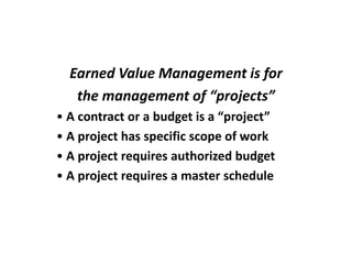 Earned Value Management is for
   the management of “projects”
• A contract or a budget is a “project”
• A project has specific scope of work
• A project requires authorized budget
• A project requires a master schedule
 