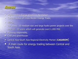 Energy
• Afghanistan’s Energy Vision for the Future
• Current Status of Cross Border Energy Trade,
• NEPS,
• Our plans, 10 medium size and large hydro power projects over the
next 10 - 20 years which will generate over11,000 MW,
• Planning responsibly,
• Coal and greenhouse
• Central Asia-South Asia Regional Electricity Market (CASAREM)
• A main route for energy trading between Central and
South Asia.
 