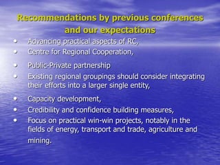 Recommendations by previous conferences
and our expectations
• Advancing practical aspects of RC,
• Centre for Regional Cooperation,
• Public-Private partnership
• Existing regional groupings should consider integrating
their efforts into a larger single entity,
• Capacity development,
• Credibility and confidence building measures,
• Focus on practical win-win projects, notably in the
fields of energy, transport and trade, agriculture and
mining.
 