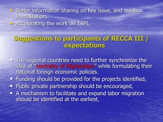 • Better information sharing on key issue, and aviation
liberalization,
• Accelerating the work on TAPI,
Suggestions to participants of RECCA III /
expectations
• The regional countries need to further synchronize the
idea of “centrality of Afghanistan” while formulating their
national foreign economic policies.
• Funding should be provided for the projects identified,
• Public private partnership should be encouraged,
• A mechanism to facilitate and expand labor migration
should be identified at the earliest,
 