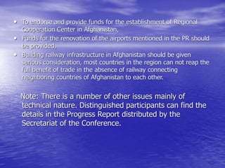 • To endorse and provide funds for the establishment of Regional
Cooperation Center in Afghanistan,
• Funds for the renovation of the airports mentioned in the PR should
be provided,
• Building railway infrastructure in Afghanistan should be given
serious consideration, most countries in the region can not reap the
full benefit of trade in the absence of railway connecting
neighboring countries of Afghanistan to each other.
Note: There is a number of other issues mainly of
technical nature. Distinguished participants can find the
details in the Progress Report distributed by the
Secretariat of the Conference.
 