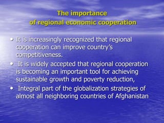 The importance
of regional economic cooperation
• It is increasingly recognized that regional
cooperation can improve country’s
competitiveness.
• It is widely accepted that regional cooperation
is becoming an important tool for achieving
sustainable growth and poverty reduction,
• Integral part of the globalization strategies of
almost all neighboring countries of Afghanistan
 