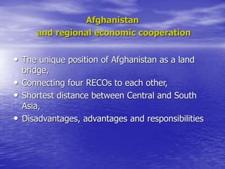 Afghanistan
and regional economic cooperation
• The unique position of Afghanistan as a land
bridge,
• Connecting four RECOs to each other,
• Shortest distance between Central and South
Asia,
• Disadvantages, advantages and responsibilities
 