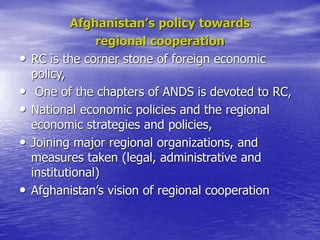 Afghanistan’s policy towards
regional cooperation
• RC is the corner stone of foreign economic
policy,
• One of the chapters of ANDS is devoted to RC,
• National economic policies and the regional
economic strategies and policies,
• Joining major regional organizations, and
measures taken (legal, administrative and
institutional)
• Afghanistan’s vision of regional cooperation
 