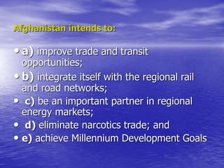 Afghanistan intends to:
• a) improve trade and transit
opportunities;
• b) integrate itself with the regional rail
and road networks;
• c) be an important partner in regional
energy markets;
• d) eliminate narcotics trade; and
• e) achieve Millennium Development Goals
 