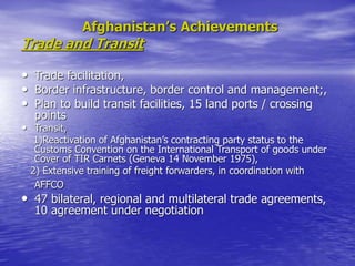 Afghanistan’s Achievements
Trade and Transit
• Trade facilitation,
• Border infrastructure, border control and management;,
• Plan to build transit facilities, 15 land ports / crossing
points
• Transit,
1)Reactivation of Afghanistan’s contracting party status to the
Customs Convention on the International Transport of goods under
Cover of TIR Carnets (Geneva 14 November 1975),
2) Extensive training of freight forwarders, in coordination with
AFFCO
• 47 bilateral, regional and multilateral trade agreements,
10 agreement under negotiation
 