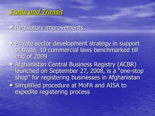 Trade and Transit
• Regulatory improvements,
• Private sector development strategy in support
of trade, 10 commercial laws benchmarked till
end of 2009
• Afghanistan Central Business Registry (ACBR)
launched on September 27, 2008, is a “one-stop
shop” for registering businesses in Afghanistan
• Simplified procedure at MoFA and AISA to
expedite registering process
 
