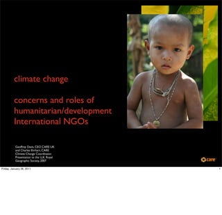 climate change

          concerns and roles of
          humanitarian/development
          International NGOs

           Geoffrey Davis, CEO CARE UK
           and Charles Ehrhart, CARE
           Climate Change Coordinator.
           Presentation to the U.K. Royal
           Geographic Society, 2007

Friday, January 28, 2011                    1
 