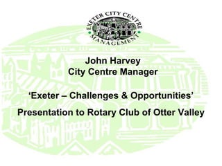 John Harvey
           City Centre Manager

  ‘Exeter – Challenges & Opportunities’
Presentation to Rotary Club of Otter Valley
 