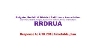 Reigate, Redhill & District Rail Users Association
(Merstham, Redhill, Reigate, Earlswood, Salfords, Horley and Nutfield)
RRDRUA
Response to GTR 2018 timetable plan
 