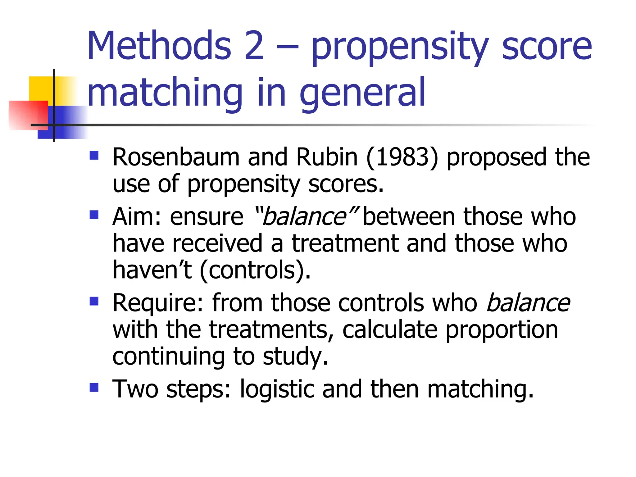 Methods 2 – propensity score matching in general Rosenbaum and Rubin (1983) proposed the use of propensity scores. Aim: ensure  “balance”  between those who have received a treatment and those who haven’t (controls). Require: from those controls who  balance  with the treatments, calculate proportion continuing to study. Two steps: logistic and then matching. 