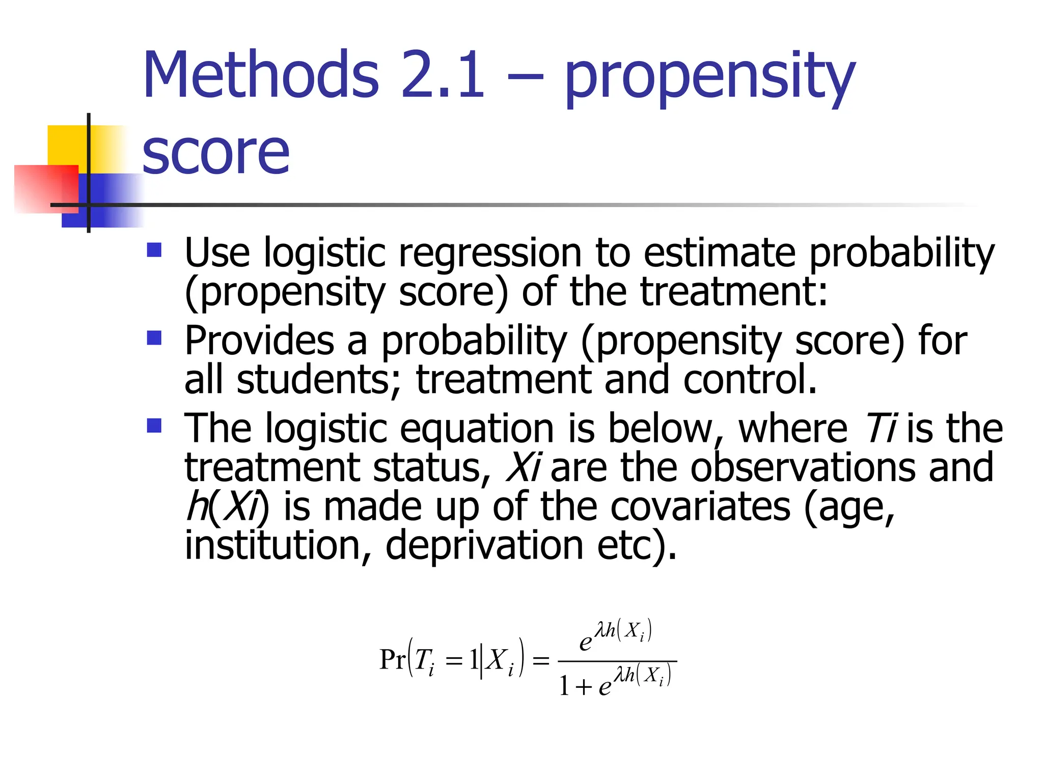 Methods 2.1 – propensity score Use logistic regression to estimate probability (propensity score) of the treatment: Provides a probability (propensity score) for all students; treatment and control. The logistic equation is below, where  Ti  is the treatment status,  Xi  are the observations and  h ( Xi ) is made up of the covariates (age, institution, deprivation etc). 