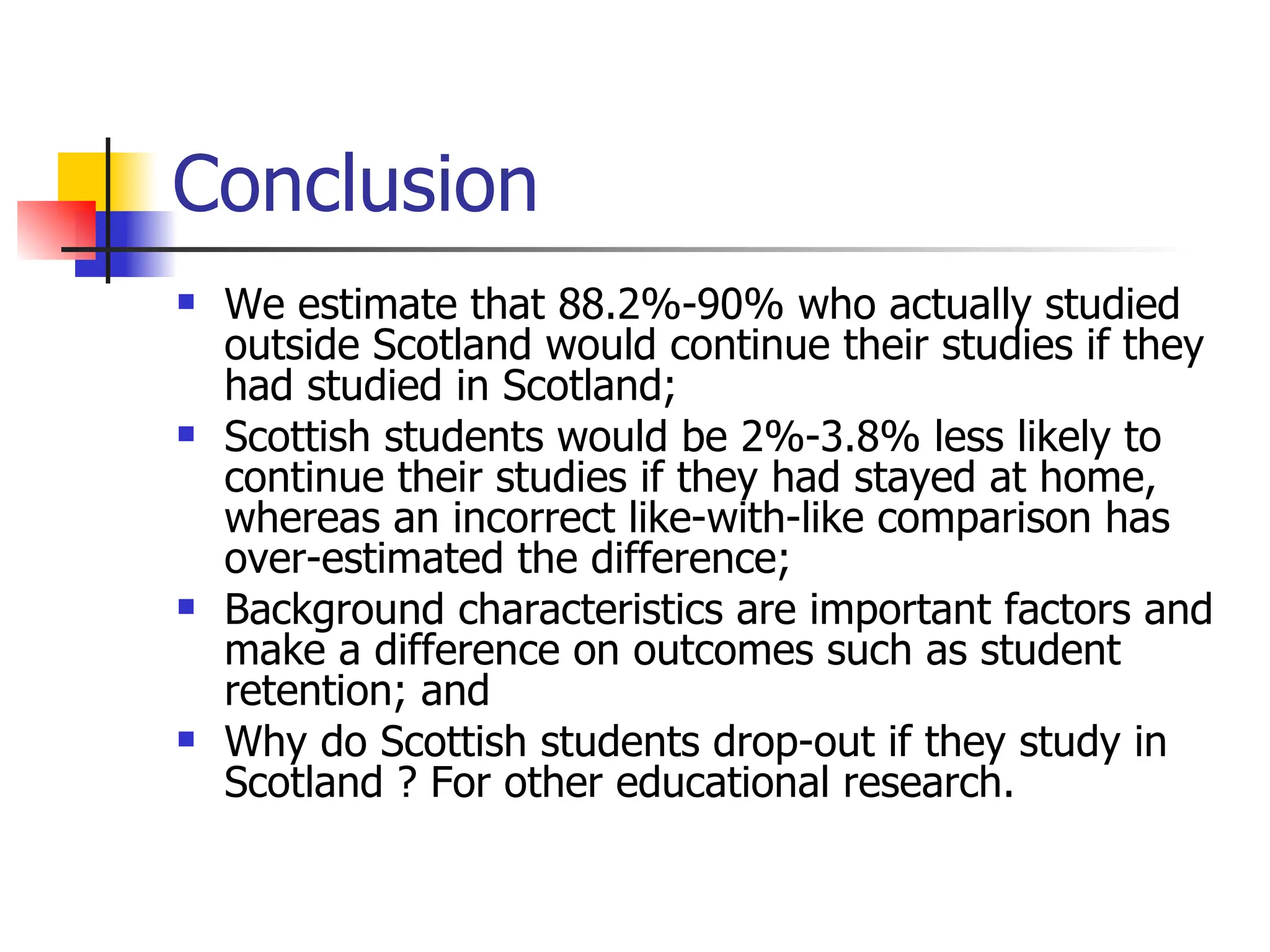Conclusion We estimate that 88.2%-90% who actually studied outside Scotland would continue their studies if they had studied in Scotland; Scottish students would be 2%-3.8% less likely to continue their studies if they had stayed at home, whereas an incorrect like-with-like comparison has over-estimated the difference; Background characteristics are important factors and make a difference on outcomes such as student retention; and Why do Scottish students drop-out if they study in Scotland ? For other educational research. 