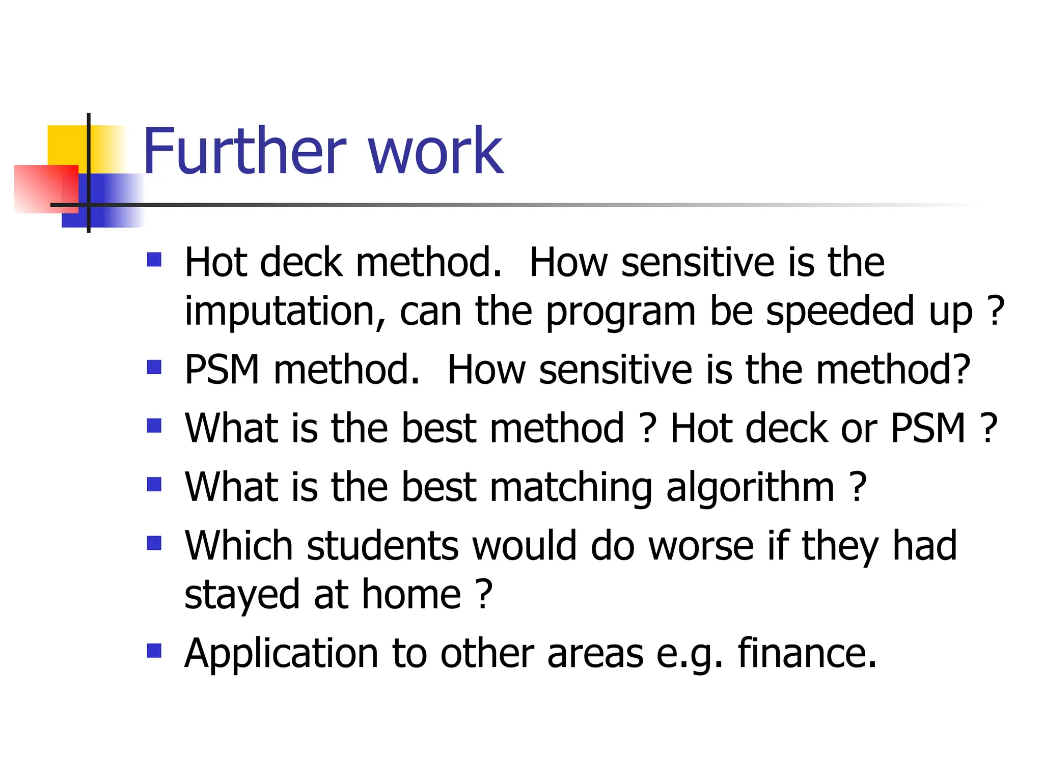 Further work Hot deck method.  How sensitive is the imputation, can the program be speeded up ? PSM method.  How sensitive is the method? What is the best method ? Hot deck or PSM ? What is the best matching algorithm ? Which students would do worse if they had stayed at home ? Application to other areas e.g. finance. 
