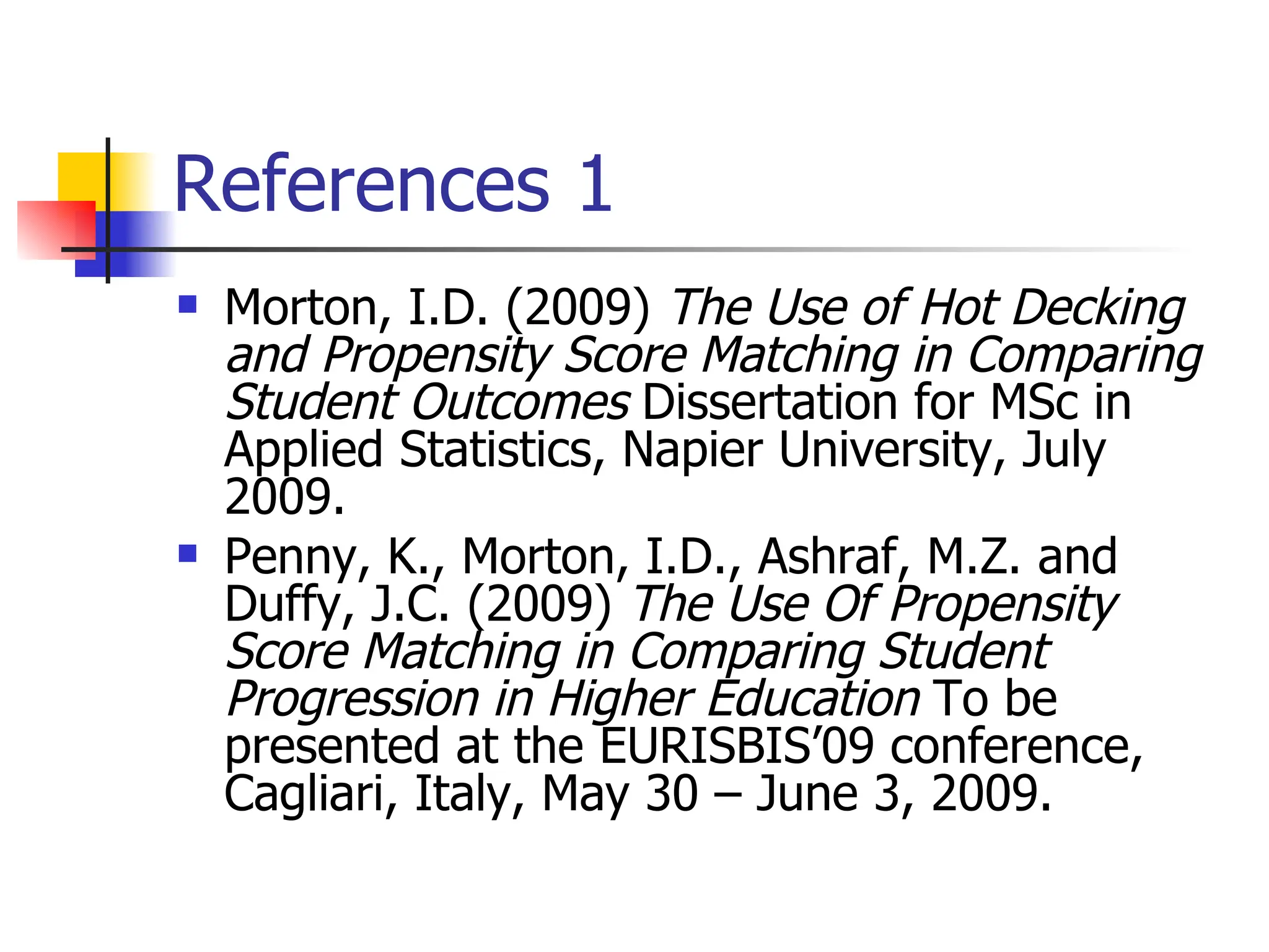 References 1 Morton, I.D. (2009)  The Use of Hot Decking and Propensity Score Matching in Comparing Student Outcomes  Dissertation for MSc in Applied Statistics, Napier University, July 2009. Penny, K., Morton, I.D., Ashraf, M.Z. and Duffy, J.C. (2009)  The Use Of Propensity Score Matching in Comparing Student Progression in Higher Education  To be presented at the EURISBIS’09 conference, Cagliari, Italy, May 30 – June 3, 2009. 