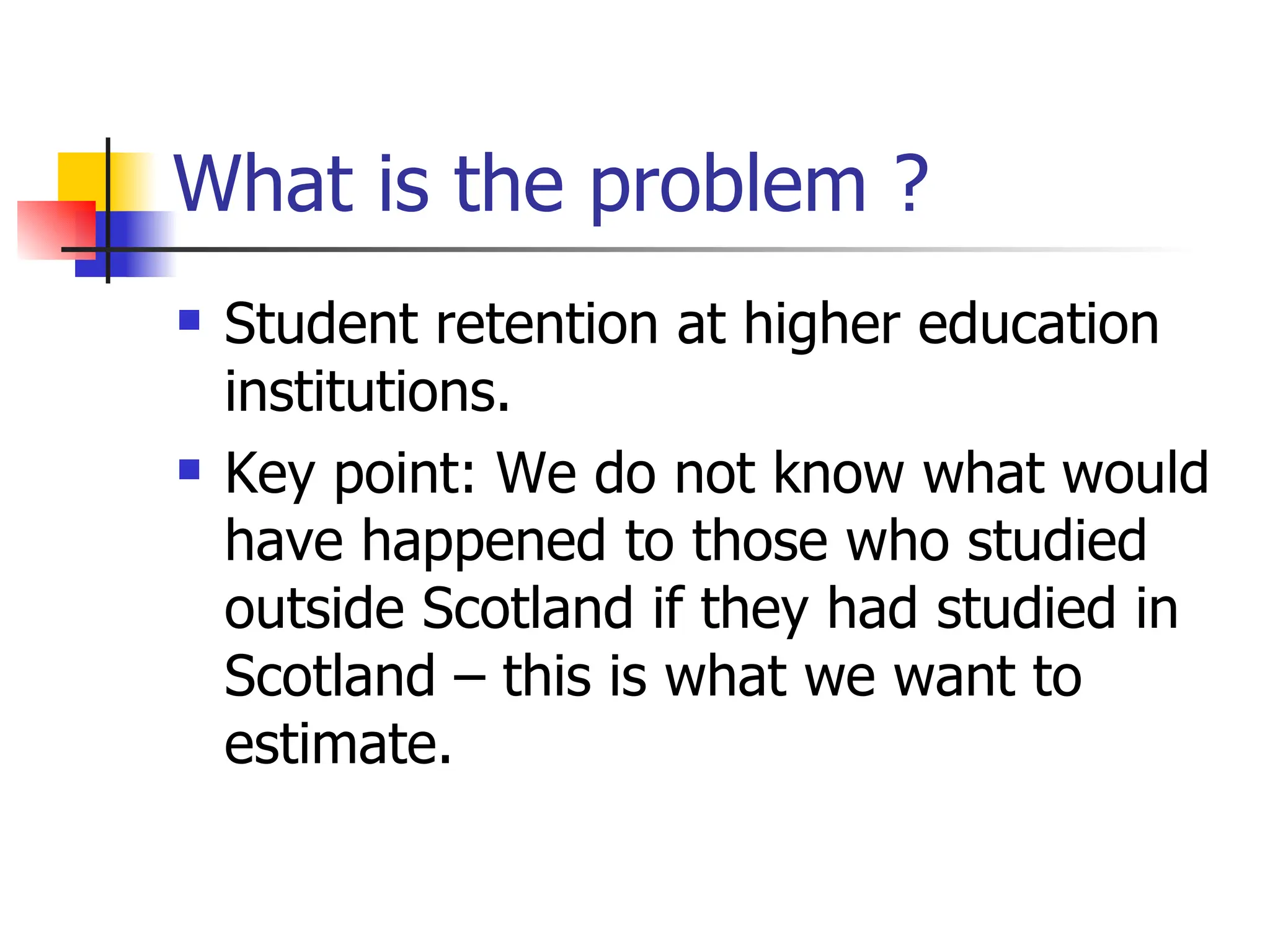 What is the problem ? Student retention at higher education institutions. Key point: We do not know what would have happened to those who studied outside Scotland if they had studied in Scotland – this is what we want to estimate. 