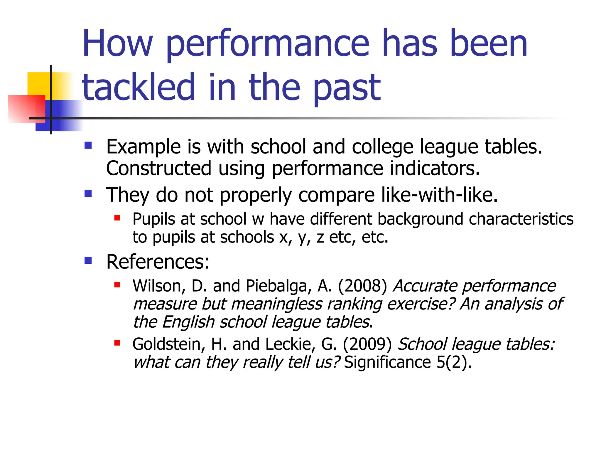 How performance has been tackled in the past Example is with school and college league tables. Constructed using performance indicators. They do not properly compare like-with-like. Pupils at school w have different background characteristics to pupils at schools x, y, z etc, etc. References:  Wilson, D. and Piebalga, A. (2008)  Accurate performance measure but meaningless ranking exercise? An analysis of the English school league tables . Goldstein, H. and Leckie, G. (2009)  School league tables: what can they really tell us?  Significance 5(2). 