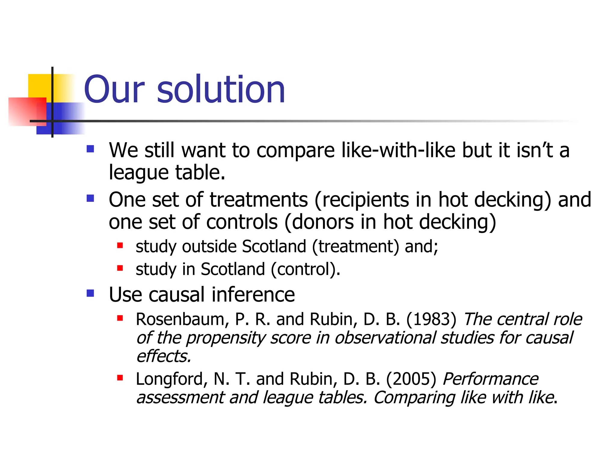 Our solution We still want to compare like-with-like but it isn’t a league table. One set of treatments (recipients in hot decking) and one set of controls (donors in hot decking) study outside Scotland (treatment) and; study in Scotland (control). Use causal inference Rosenbaum, P. R. and Rubin, D. B. (1983)  The central role of the propensity score in observational studies for causal effects. Longford, N. T. and Rubin, D. B. (2005)  Performance assessment and league tables. Comparing like with like . 