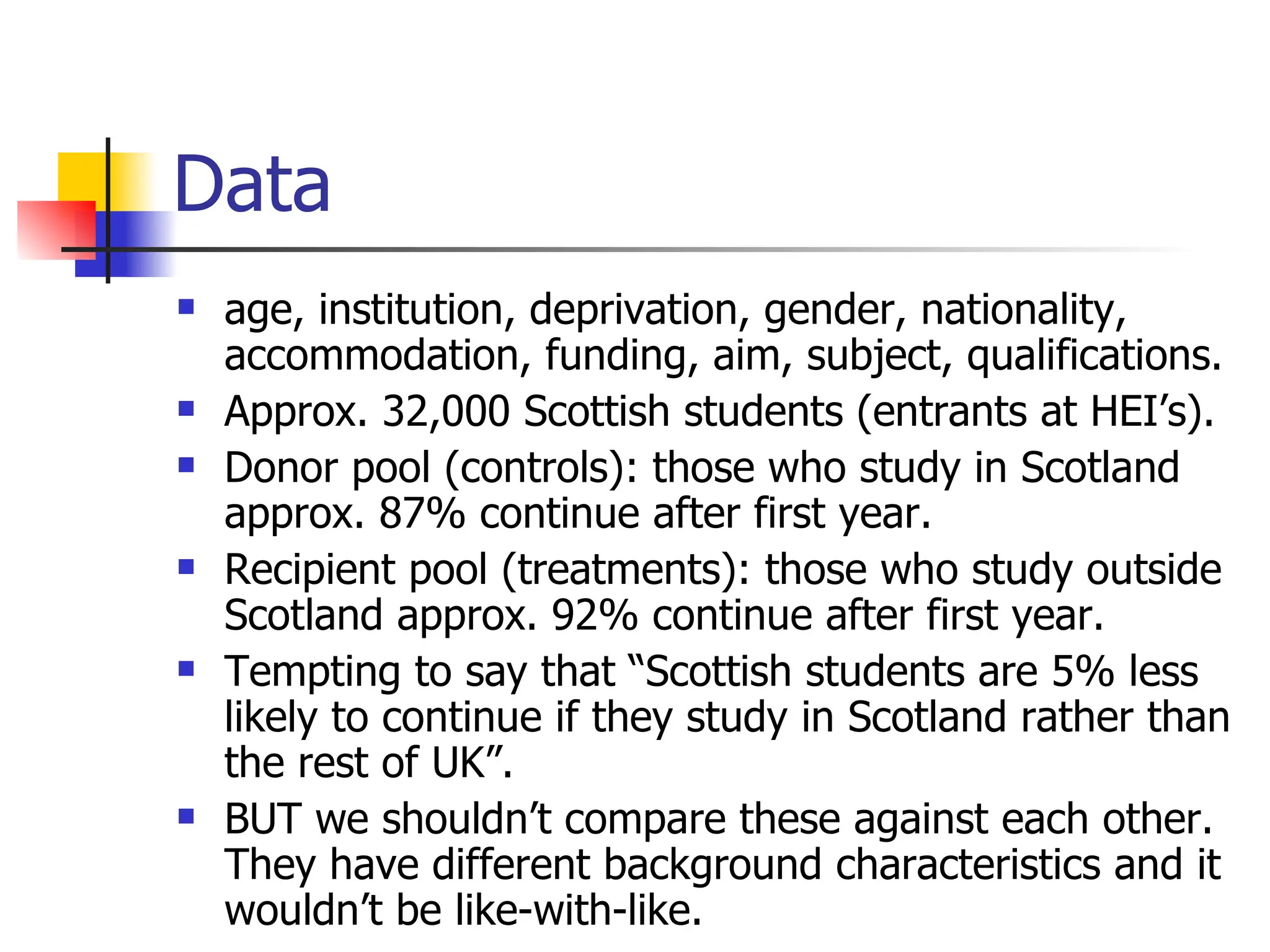 Data age, institution, deprivation, gender, nationality, accommodation, funding, aim, subject, qualifications. Approx. 32,000 Scottish students (entrants at HEI’s). Donor pool (controls): those who study in Scotland approx. 87% continue after first year. Recipient pool (treatments): those who study outside Scotland approx. 92% continue after first year. Tempting to say that “Scottish students are 5% less likely to continue if they study in Scotland rather than the rest of UK”. BUT we shouldn’t compare these against each other. They have different background characteristics and it wouldn’t be like-with-like. 