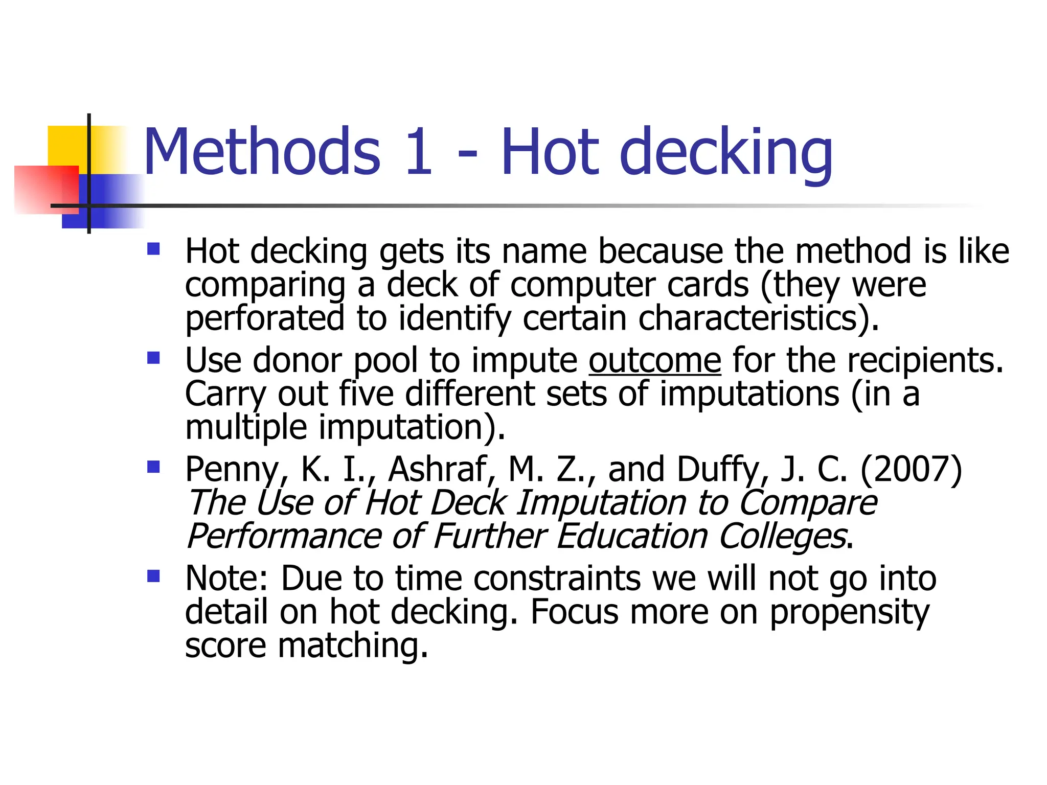 Methods 1 - Hot decking Hot decking gets its name because the method is like comparing a deck of computer cards (they were perforated to identify certain characteristics). Use donor pool to impute  outcome  for the recipients. Carry out five different sets of imputations (in a multiple imputation). Penny, K. I., Ashraf, M. Z., and Duffy, J. C. (2007)  The Use of Hot Deck Imputation to Compare Performance of Further Education Colleges . Note: Due to time constraints we will not go into detail on hot decking. Focus more on propensity score matching. 