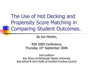 The Use of Hot Decking and Propensity Score Matching in Comparing Student Outcomes. By Ian Morton, RSS 2009 Conference, Thursday 10 th  September 2009. Joint authors: Kay Penny at Edinburgh Napier University, Zeg Ashraf & John Duffy at Scottish Funding Council. 