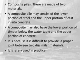 • Composite piles: There are made of two
materials.
• A composite pile may consist of the lower
portion of steel and the upper portion of cast
in-situ concrete.
• A composite may also have the lower portion of
timber below the water table and the upper
portion of concrete.
• It is because it is difficult to provide a proper
joint between two dissimilar materials.
• It is rarely used in practice.

 