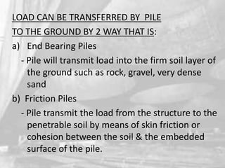 LOAD CAN BE TRANSFERRED BY PILE
TO THE GROUND BY 2 WAY THAT IS:
a) End Bearing Piles
- Pile will transmit load into the firm soil layer of
the ground such as rock, gravel, very dense
sand
b) Friction Piles
- Pile transmit the load from the structure to the
penetrable soil by means of skin friction or
cohesion between the soil & the embedded
surface of the pile.

 